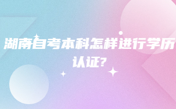 湖南自考本科怎樣進(jìn)行學(xué)歷認(rèn)證?