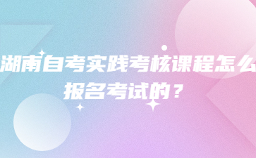 湖南自考實踐考核課程怎么報名考試的？